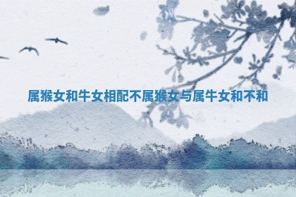 属猴 ? 女和牛女相配不_属 ? 猴女与属牛女和不和